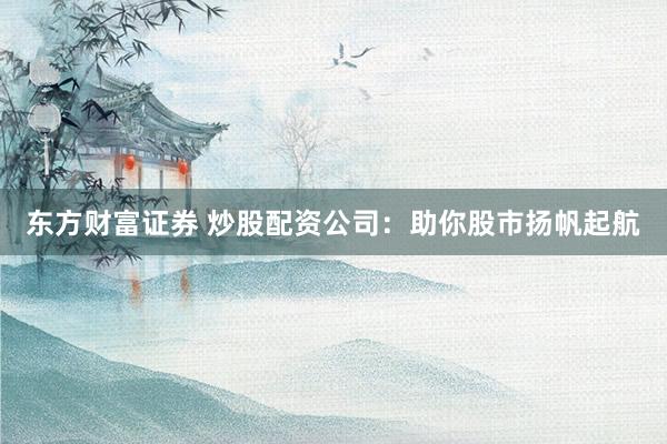 东方财富证券 炒股配资公司：助你股市扬帆起航