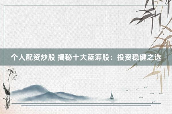 个人配资炒股 揭秘十大蓝筹股：投资稳健之选