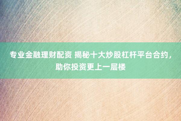 专业金融理财配资 揭秘十大炒股杠杆平台合约，助你投资更上一层楼