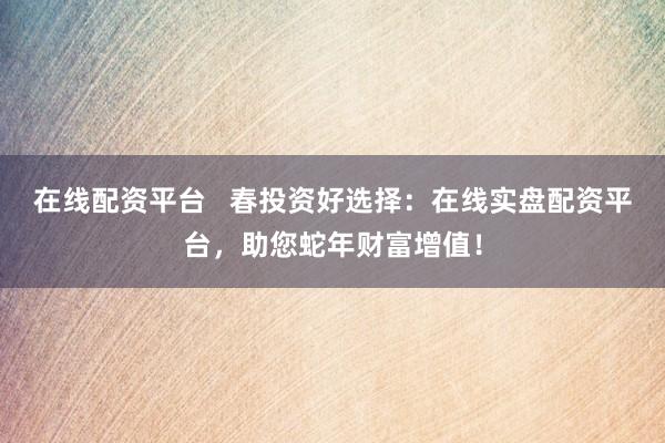 在线配资平台   春投资好选择：在线实盘配资平台，助您蛇年财富增值！