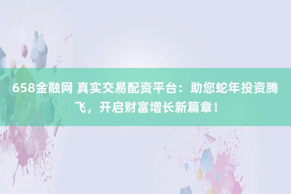 658金融网 真实交易配资平台：助您蛇年投资腾飞，开启财富增长新篇章！