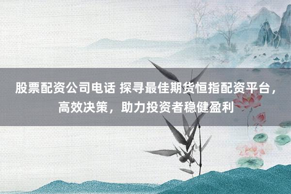 股票配资公司电话 探寻最佳期货恒指配资平台，高效决策，助力投资者稳健盈利