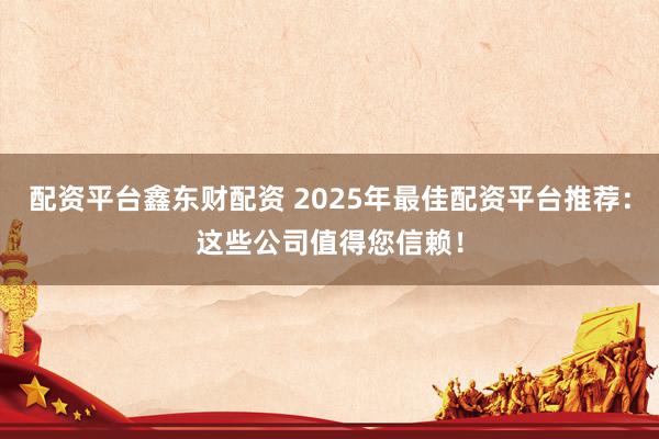 配资平台鑫东财配资 2025年最佳配资平台推荐：这些公司值得您信赖！