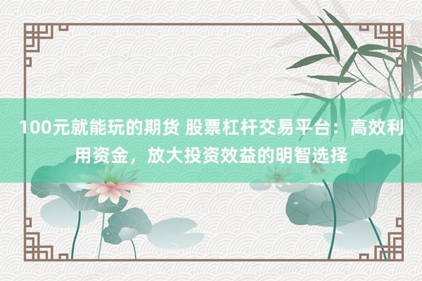 100元就能玩的期货 股票杠杆交易平台：高效利用资金，放大投资效益的明智选择