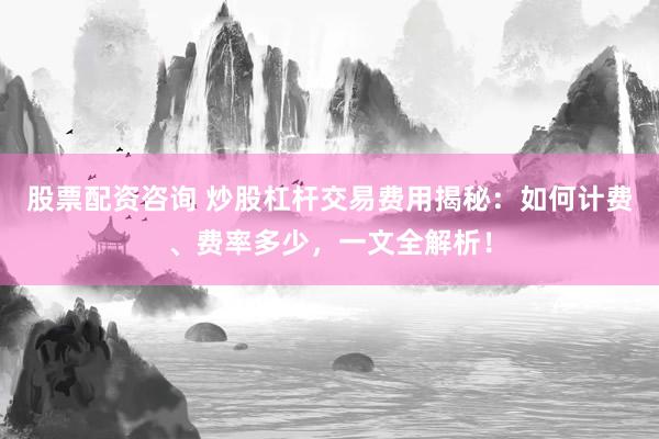 股票配资咨询 炒股杠杆交易费用揭秘：如何计费、费率多少，一文全解析！