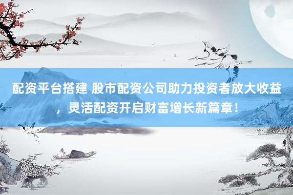 配资平台搭建 股市配资公司助力投资者放大收益，灵活配资开启财富增长新篇章！