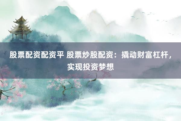股票配资配资平 股票炒股配资：撬动财富杠杆，实现投资梦想