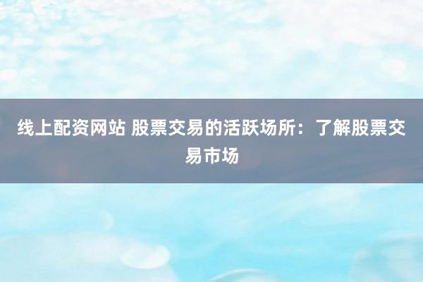 线上配资网站 股票交易的活跃场所：了解股票交易市场