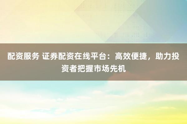 配资服务 证券配资在线平台：高效便捷，助力投资者把握市场先机