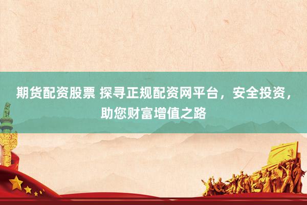期货配资股票 探寻正规配资网平台，安全投资，助您财富增值之路