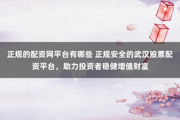 正规的配资网平台有哪些 正规安全的武汉股票配资平台，助力投资者稳健增值财富
