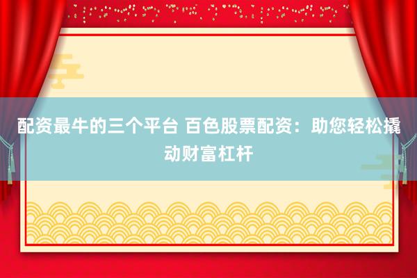 配资最牛的三个平台 百色股票配资：助您轻松撬动财富杠杆