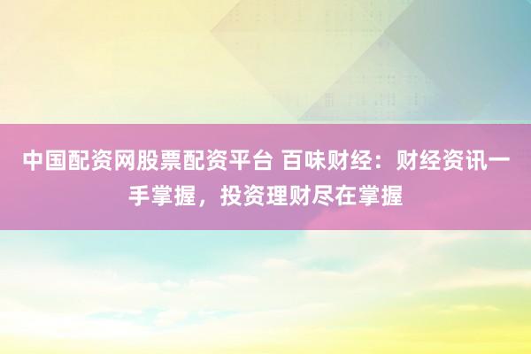 中国配资网股票配资平台 百味财经：财经资讯一手掌握，投资理财尽在掌握