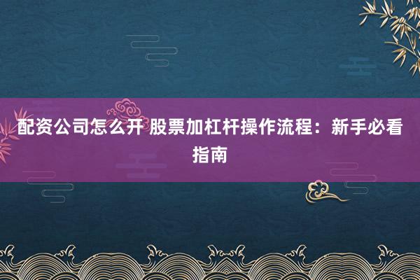 配资公司怎么开 股票加杠杆操作流程：新手必看指南