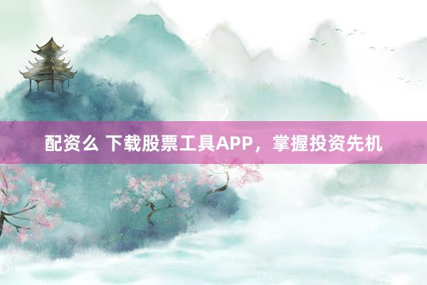 配资么 下载股票工具APP，掌握投资先机