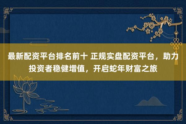最新配资平台排名前十 正规实盘配资平台，助力投资者稳健增值，开启蛇年财富之旅