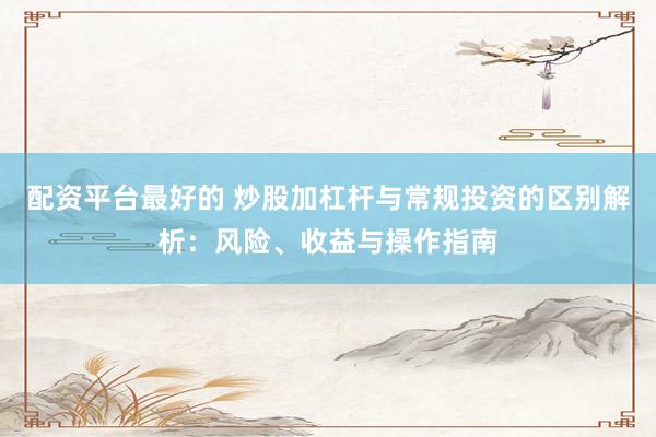 配资平台最好的 炒股加杠杆与常规投资的区别解析：风险、收益与操作指南