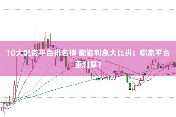 10大配资平台排名榜 配资利息大比拼：哪家平台更划算？