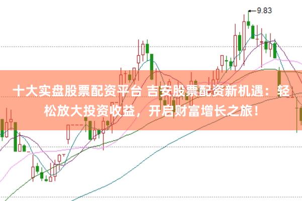 十大实盘股票配资平台 吉安股票配资新机遇：轻松放大投资收益，开启财富增长之旅！