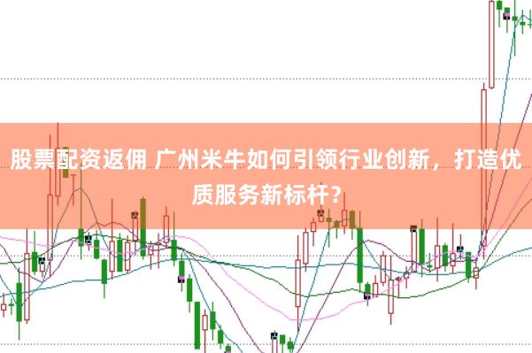 股票配资返佣 广州米牛如何引领行业创新，打造优质服务新标杆？