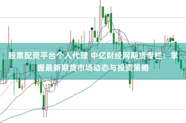 股票配资平台个人代理 中亿财经网期货专栏：掌握最新期货市场动态与投资策略