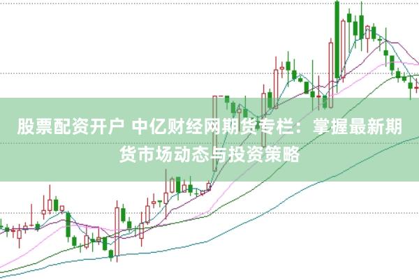 股票配资开户 中亿财经网期货专栏：掌握最新期货市场动态与投资策略