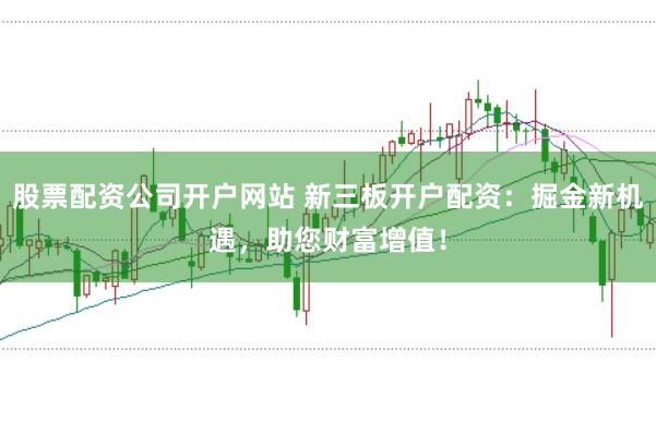 股票配资公司开户网站 新三板开户配资：掘金新机遇，助您财富增值！