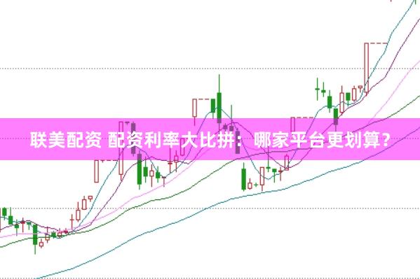 联美配资 配资利率大比拼：哪家平台更划算？