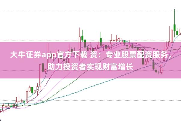 大牛证券app官方下载 资：专业股票配资服务，助力投资者实现财富增长
