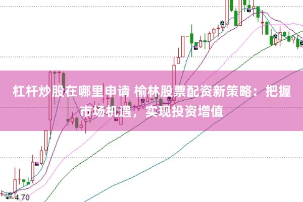 杠杆炒股在哪里申请 榆林股票配资新策略：把握市场机遇，实现投资增值