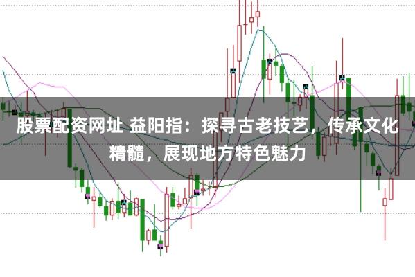 股票配资网址 益阳指：探寻古老技艺，传承文化精髓，展现地方特色魅力