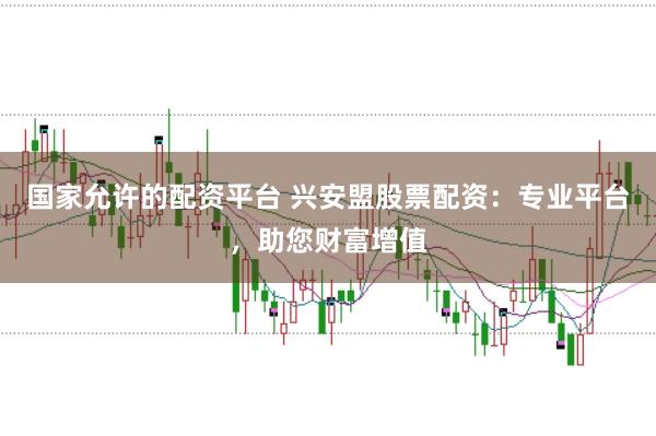国家允许的配资平台 兴安盟股票配资：专业平台，助您财富增值