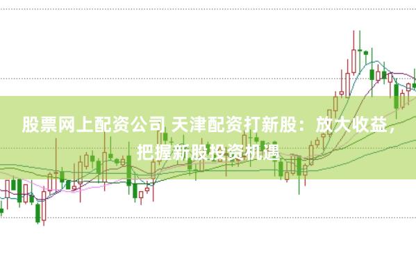 股票网上配资公司 天津配资打新股：放大收益，把握新股投资机遇