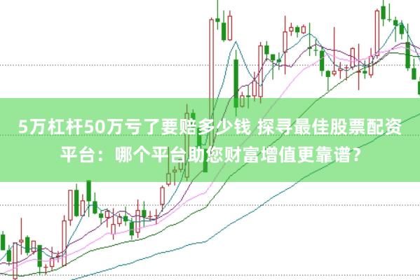 5万杠杆50万亏了要赔多少钱 探寻最佳股票配资平台：哪个平台助您财富增值更靠谱？