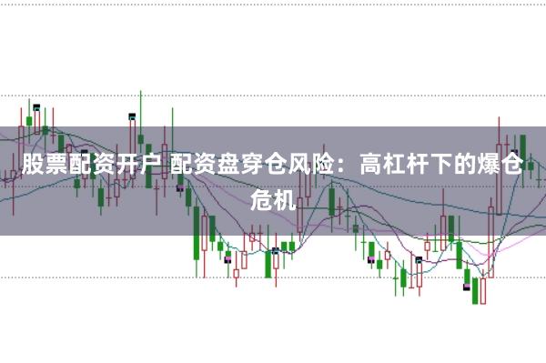 股票配资开户 配资盘穿仓风险：高杠杆下的爆仓危机