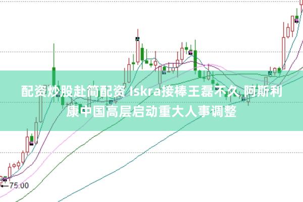 配资炒股赴简配资 Iskra接棒王磊不久 阿斯利康中国高层启动重大人事调整