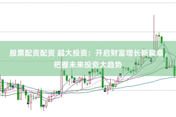 股票配资配资 越大投资：开启财富增长新篇章，把握未来投资大趋势