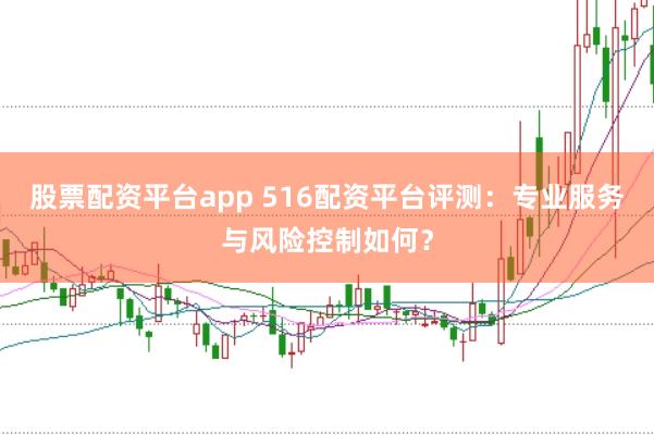 股票配资平台app 516配资平台评测：专业服务与风险控制如何？
