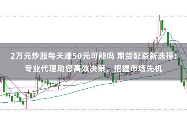 2万元炒股每天赚50元可能吗 期货配资新选择：专业代理助您高效决策，把握市场先机