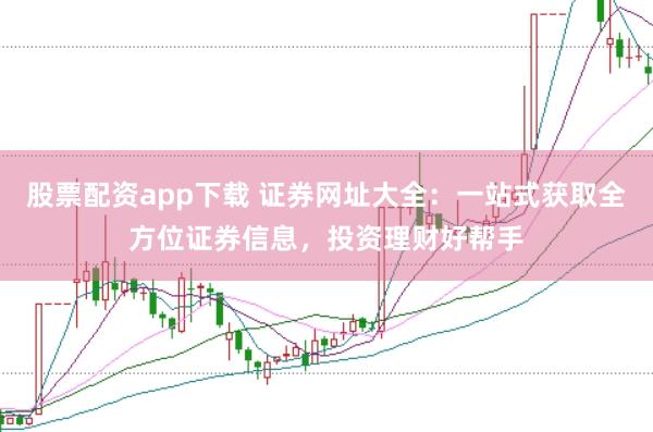 股票配资app下载 证券网址大全：一站式获取全方位证券信息，投资理财好帮手