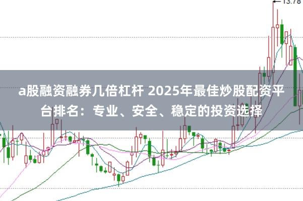 a股融资融券几倍杠杆 2025年最佳炒股配资平台排名：专业、安全、稳定的投资选择