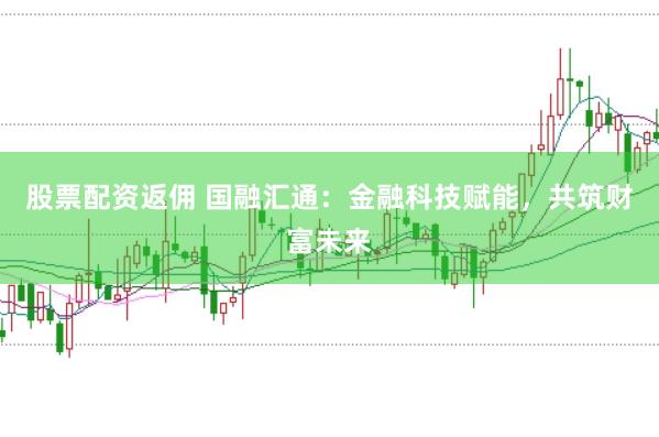 股票配资返佣 国融汇通：金融科技赋能，共筑财富未来