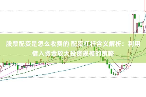 股票配资是怎么收费的 配资杠杆含义解析：利用借入资金放大投资规模的策略