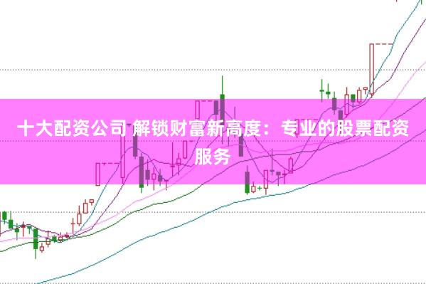 十大配资公司 解锁财富新高度：专业的股票配资服务
