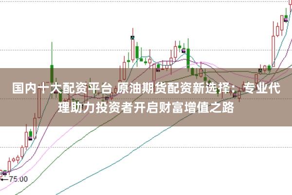国内十大配资平台 原油期货配资新选择:专业代理助力投资者开启财富增值之路