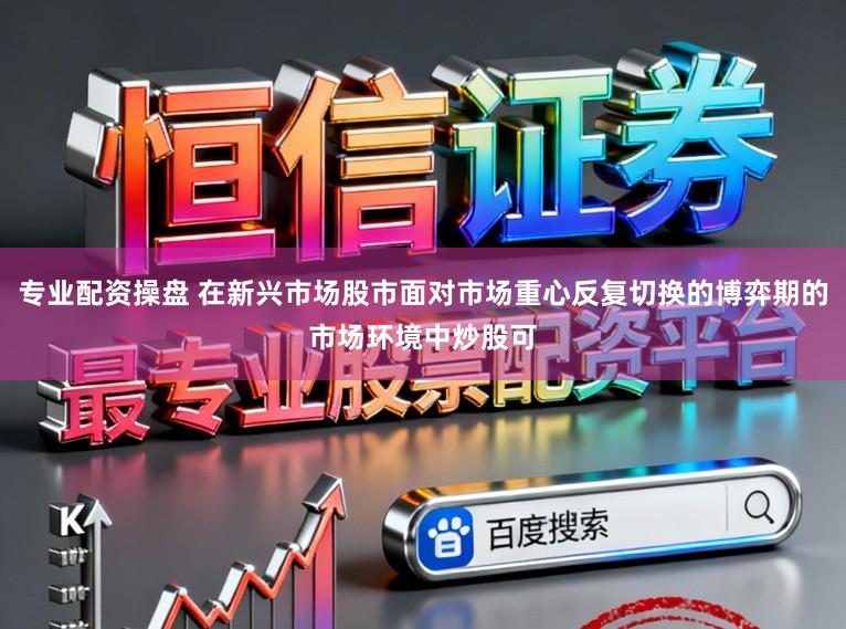 专业配资操盘 在新兴市场股市面对市场重心反复切换的博弈期的市场环境中炒股可