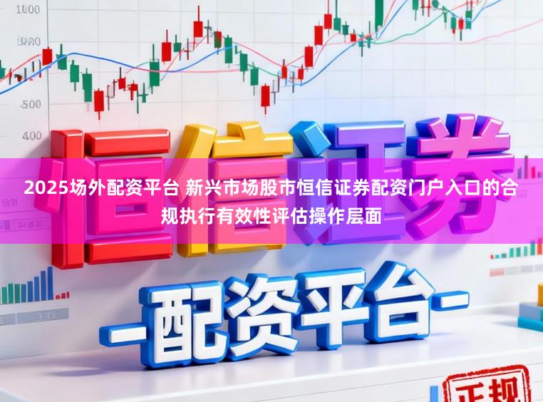 2025场外配资平台 新兴市场股市恒信证券配资门户入口的合规执行有效性评估操作层面