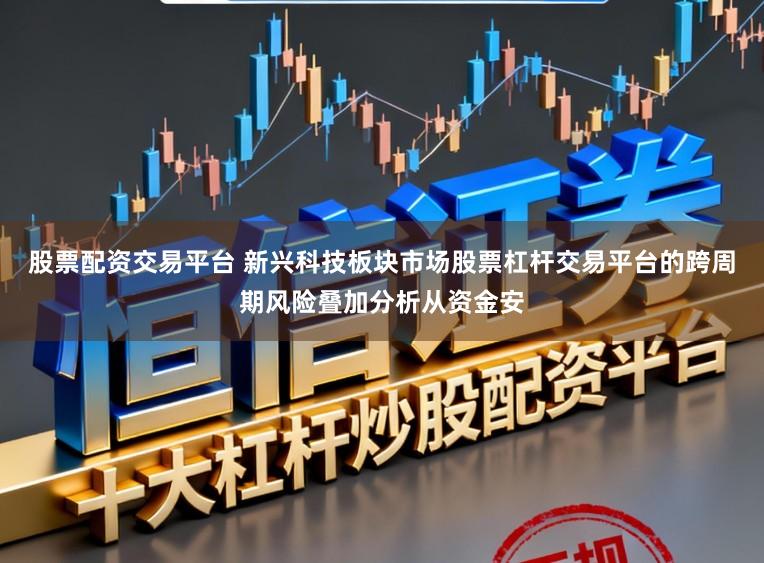 股票配资交易平台 新兴科技板块市场股票杠杆交易平台的跨周期风险叠加分析从资金安