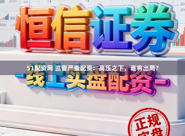 51配资网 监管严查配资:高压之下,谁将出局?